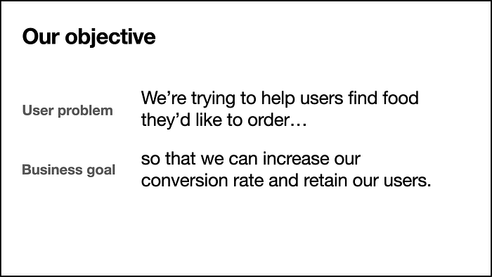 Ben sauer’s slide, which shows both a user problem (getting users to find food) and how to relates to the business goal (increase our conversion rate)